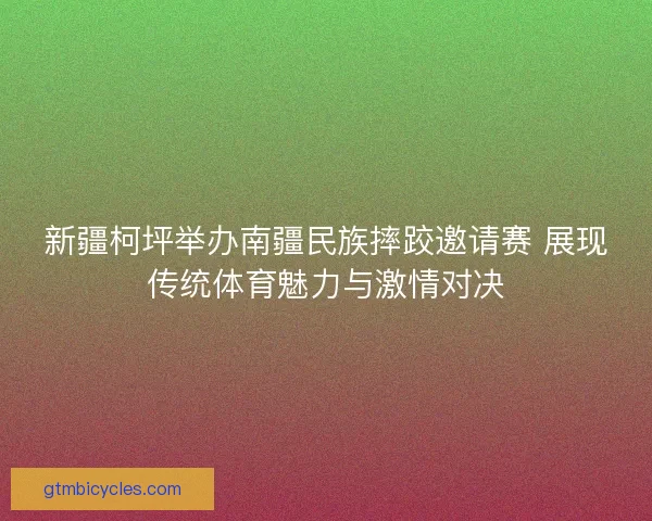 新疆柯坪举办南疆民族摔跤邀请赛 展现传统体育魅力与激情对决