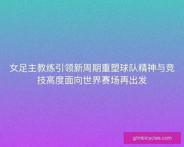 女足主教练引领新周期重塑球队精神与竞技高度面向世界赛场再出发