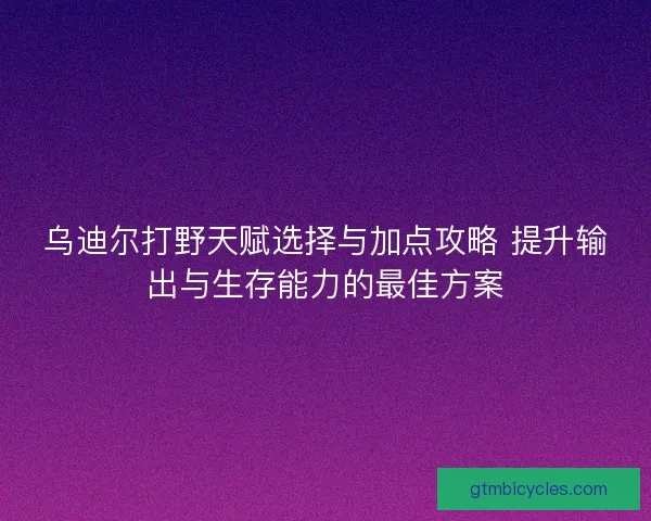 乌迪尔打野天赋选择与加点攻略 提升输出与生存能力的最佳方案