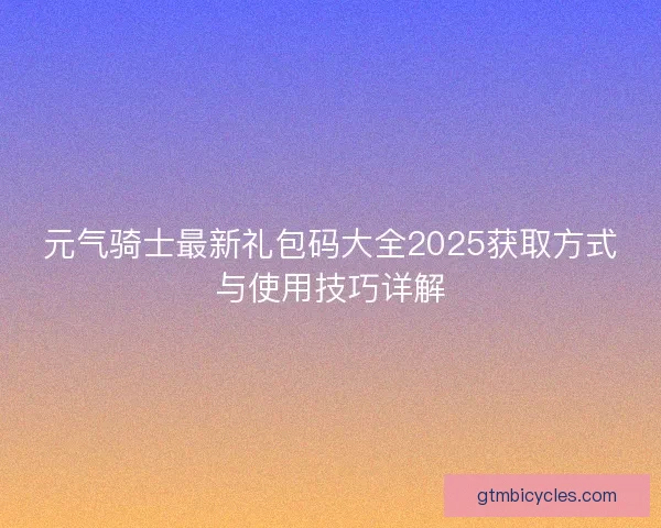 元气骑士最新礼包码大全2025获取方式与使用技巧详解