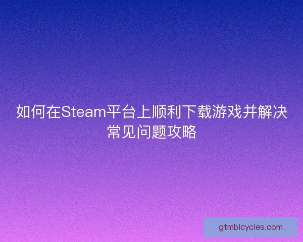 如何在Steam平台上顺利下载游戏并解决常见问题攻略