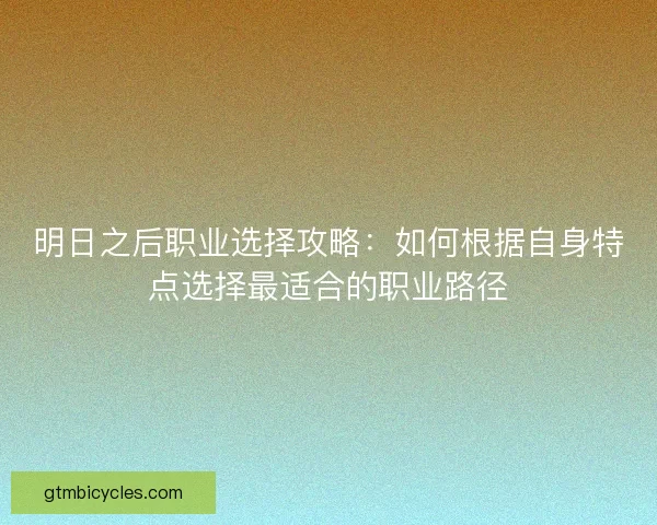 明日之后职业选择攻略：如何根据自身特点选择最适合的职业路径