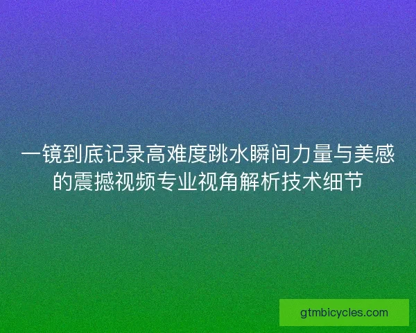 一镜到底记录高难度跳水瞬间力量与美感的震撼视频专业视角解析技术细节