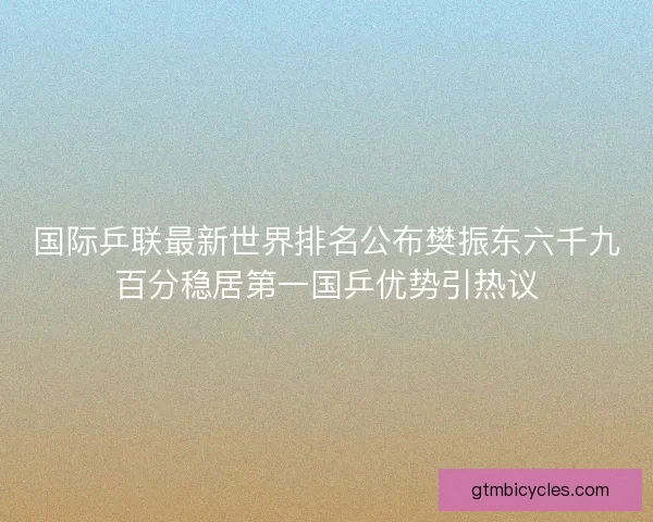 国际乒联最新世界排名公布樊振东六千九百分稳居第一国乒优势引热议