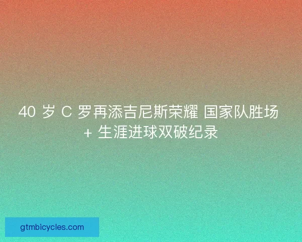 40 岁 C 罗再添吉尼斯荣耀 国家队胜场 + 生涯进球双破纪录