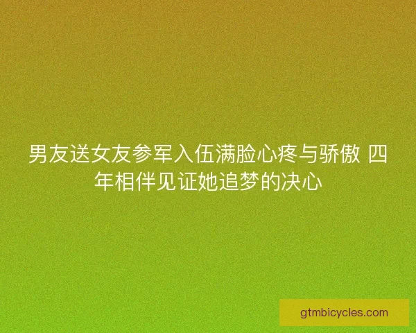 男友送女友参军入伍满脸心疼与骄傲 四年相伴见证她追梦的决心