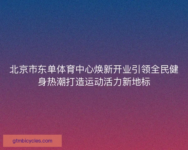 北京市东单体育中心焕新开业引领全民健身热潮打造运动活力新地标