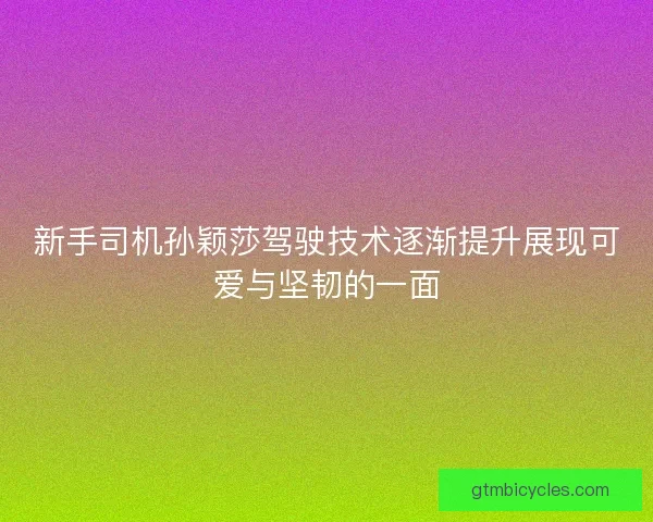 新手司机孙颖莎驾驶技术逐渐提升展现可爱与坚韧的一面