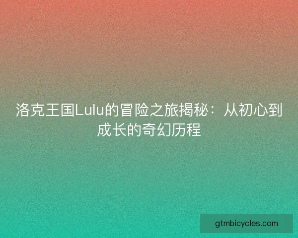 洛克王国Lulu的冒险之旅揭秘：从初心到成长的奇幻历程