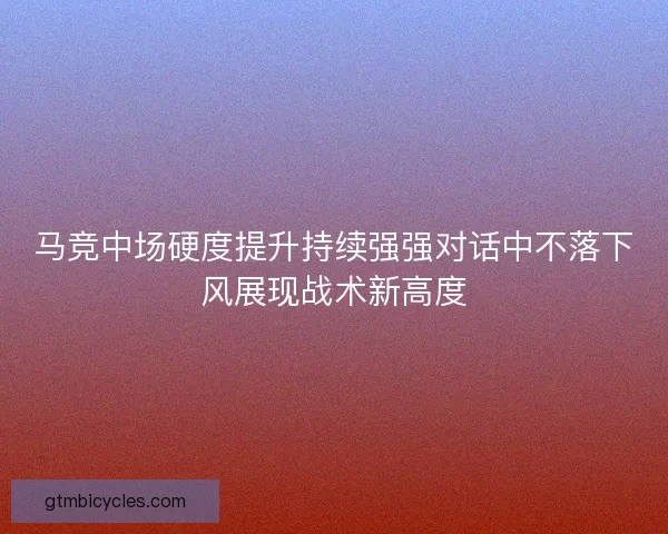 马竞中场硬度提升持续强强对话中不落下风展现战术新高度