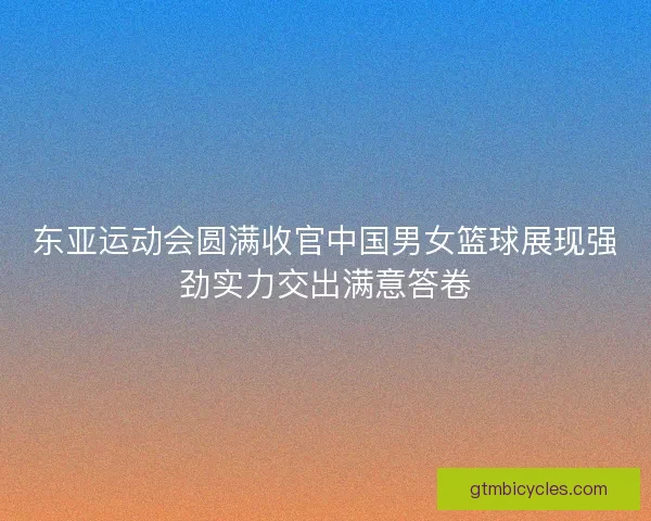 东亚运动会圆满收官中国男女篮球展现强劲实力交出满意答卷