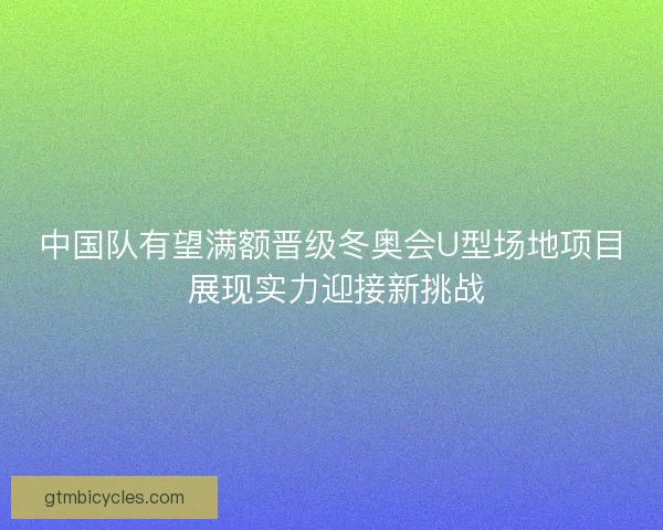 中国队有望满额晋级冬奥会U型场地项目 展现实力迎接新挑战