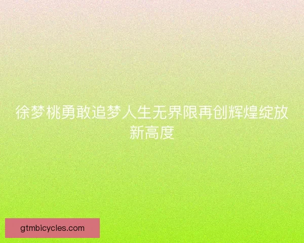 徐梦桃勇敢追梦人生无界限再创辉煌绽放新高度