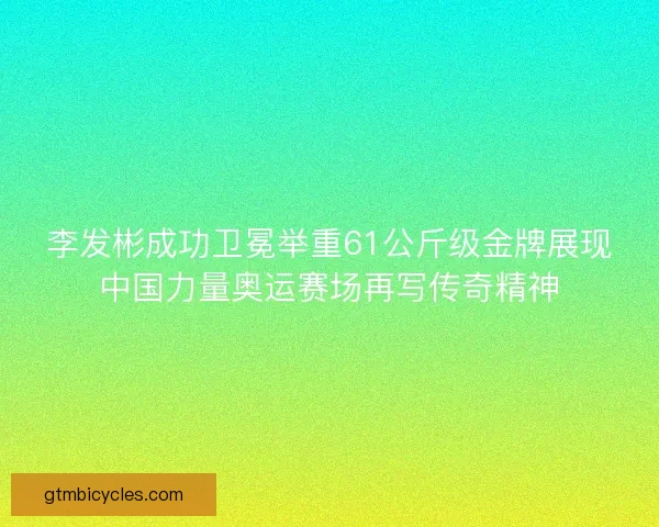 李发彬成功卫冕举重61公斤级金牌展现中国力量奥运赛场再写传奇精神