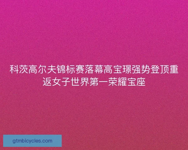 科茨高尔夫锦标赛落幕高宝璟强势登顶重返女子世界第一荣耀宝座