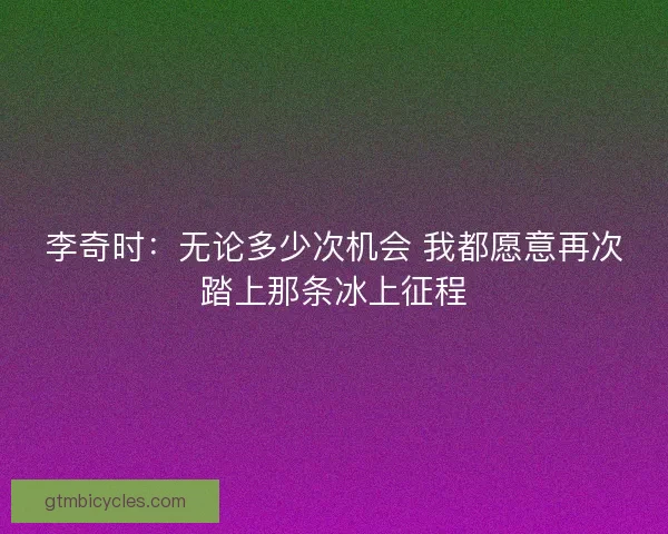 李奇时：无论多少次机会 我都愿意再次踏上那条冰上征程