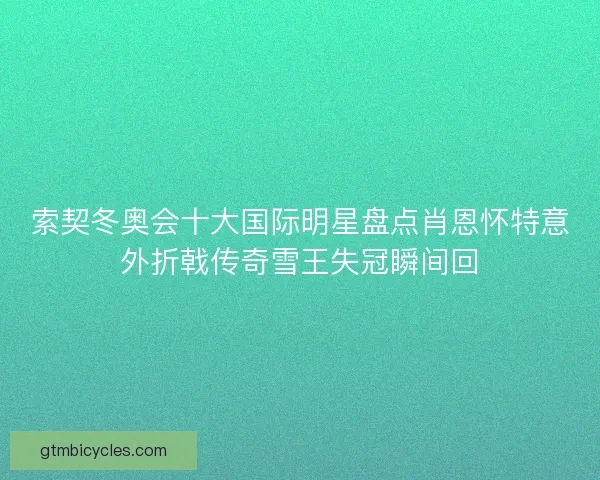 索契冬奥会十大国际明星盘点肖恩怀特意外折戟传奇雪王失冠瞬间回
