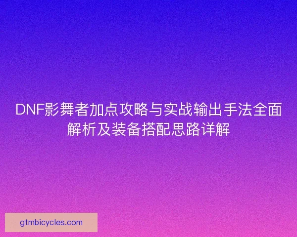 DNF影舞者加点攻略与实战输出手法全面解析及装备搭配思路详解