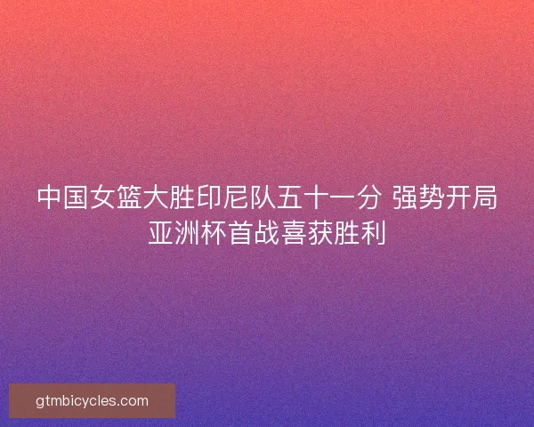 中国女篮大胜印尼队五十一分 强势开局亚洲杯首战喜获胜利