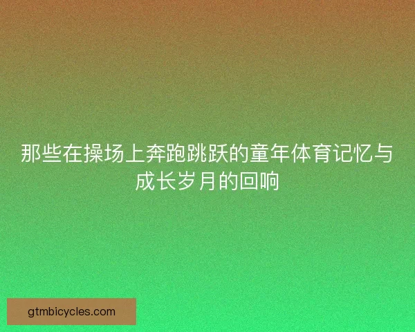 那些在操场上奔跑跳跃的童年体育记忆与成长岁月的回响