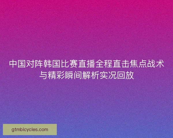 中国对阵韩国比赛直播全程直击焦点战术与精彩瞬间解析实况回放
