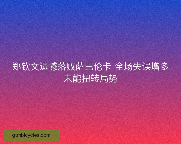 郑钦文遗憾落败萨巴伦卡 全场失误增多未能扭转局势