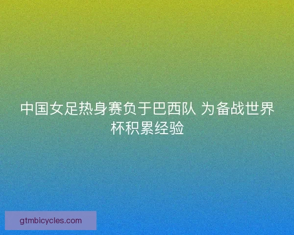 中国女足热身赛负于巴西队 为备战世界杯积累经验