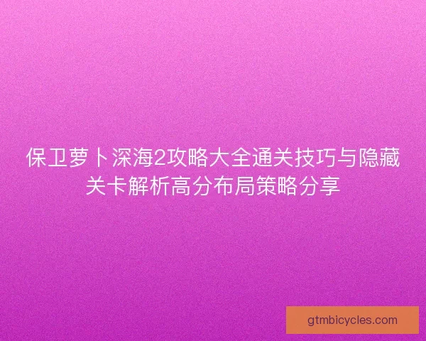 保卫萝卜深海2攻略大全通关技巧与隐藏关卡解析高分布局策略分享