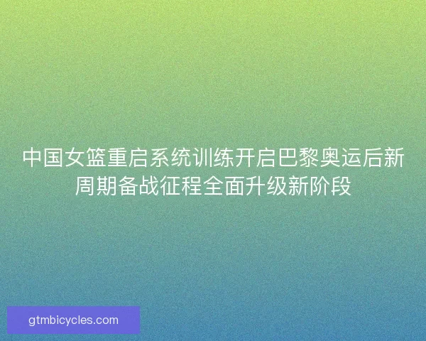 中国女篮重启系统训练开启巴黎奥运后新周期备战征程全面升级新阶段
