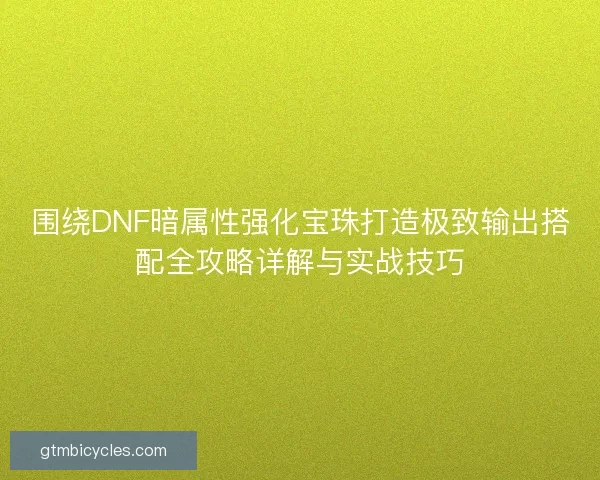 围绕DNF暗属性强化宝珠打造极致输出搭配全攻略详解与实战技巧