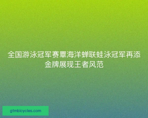 全国游泳冠军赛覃海洋蝉联蛙泳冠军再添金牌展现王者风范