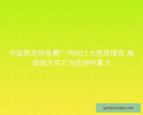 中国男足热身赛广州8比1大胜菲律宾 展现强大实力为亚洲杯蓄力