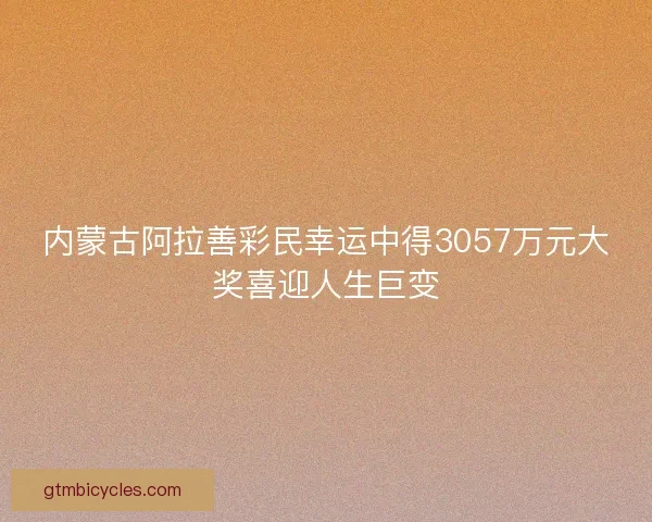 内蒙古阿拉善彩民幸运中得3057万元大奖喜迎人生巨变