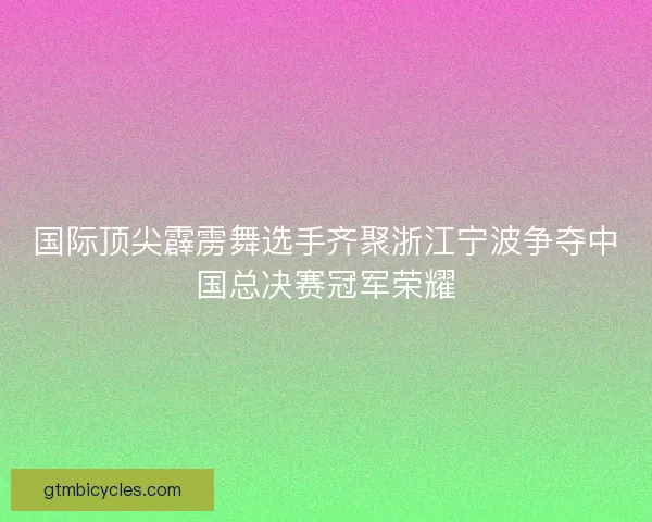 国际顶尖霹雳舞选手齐聚浙江宁波争夺中国总决赛冠军荣耀
