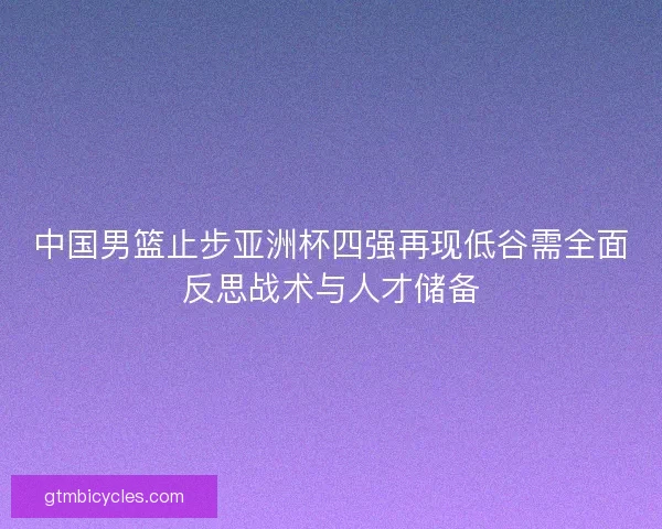 中国男篮止步亚洲杯四强再现低谷需全面反思战术与人才储备